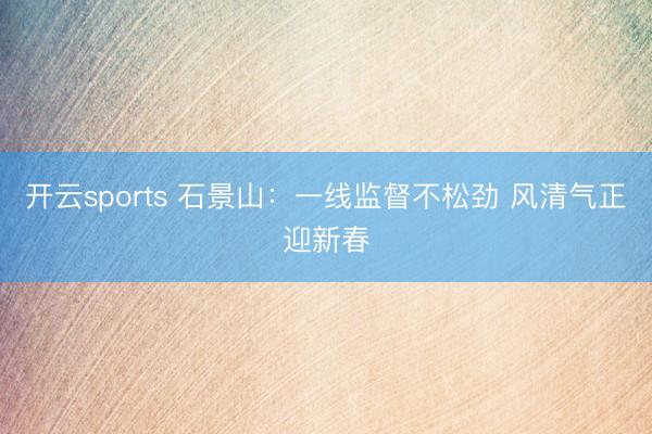 开云sports 石景山:一线监督不松劲 风清气正迎新春