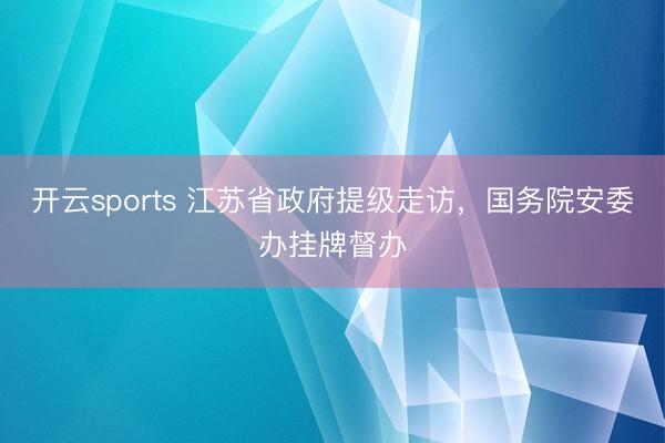 开云sports 江苏省政府提级走访,国务院安委办挂牌督办