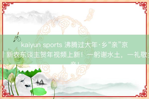 kaiyun sports 沸腾过大年·乡“亲”京郊行｜新农东谈主贺年视频上新！一躬谢水土，一礼敬乡亲！