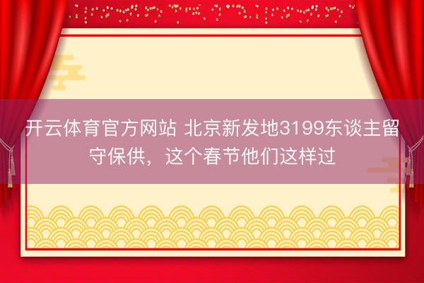 开云体育官方网站 北京新发地3199东谈主留守保供，这个春节他们这样过