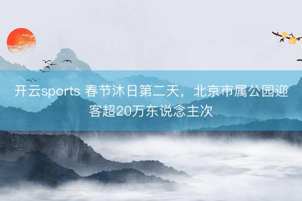 开云sports 春节沐日第二天，北京市属公园迎客超20万东说念主次