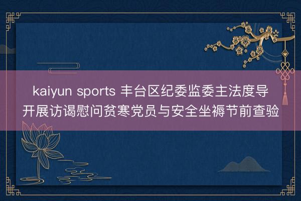 kaiyun sports 丰台区纪委监委主法度导开展访谒慰问贫寒党员与安全坐褥节前查验