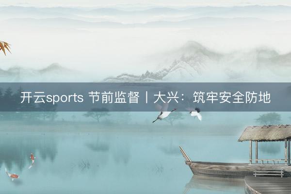 开云sports 节前监督丨大兴：筑牢安全防地
