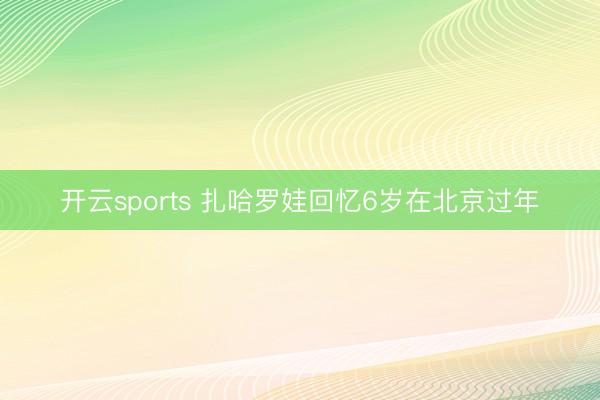 开云sports 扎哈罗娃回忆6岁在北京过年