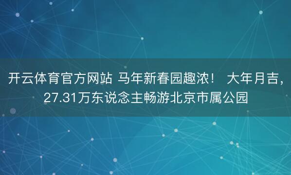 开云体育官方网站 马年新春园趣浓! 大年月吉,27.31万东说念主畅游北京市属公园