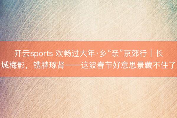 开云sports 欢畅过大年·乡“亲”京郊行｜长城梅影，<a href=