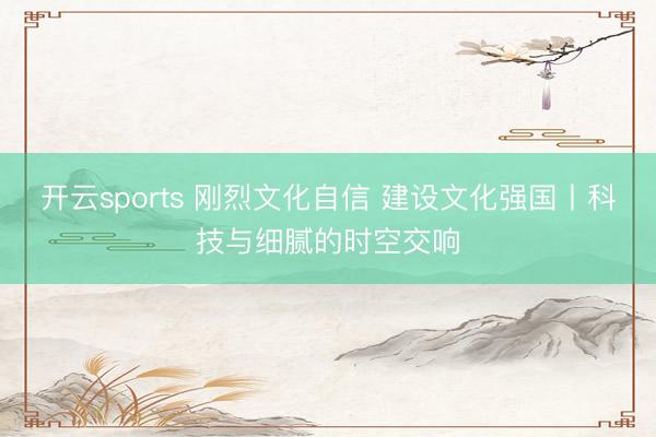 开云sports 刚烈文化自信 建设文化强国丨科技与细腻的时空交响