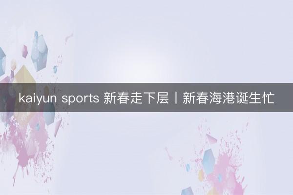 kaiyun sports 新春走下层丨新春海港诞生忙