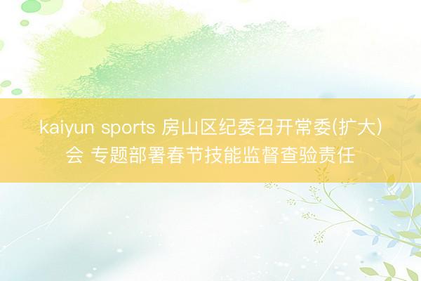kaiyun sports 房山区纪委召开常委(扩大)会 专题部署春节技能监督查验责任