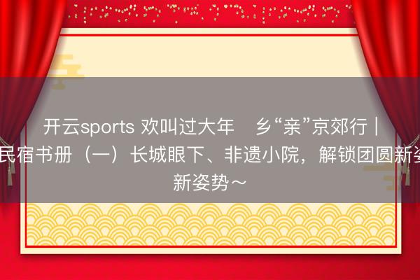 开云sports 欢叫过大年・乡“亲”京郊行 | 京郊民宿书册（一）长城眼下、非遗小院，<a href=