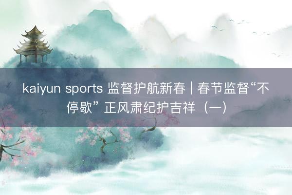 kaiyun sports 监督护航新春 | 春节监督“不停歇” 正风肃纪护吉祥（一）