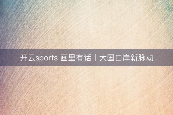 开云sports 画里有话丨大国口岸新脉动
