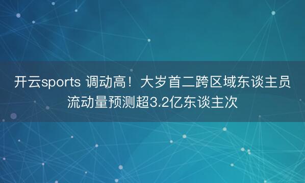 开云sports 调动高！大岁首二跨区域东谈主员流动量预测超3.2亿东谈主次