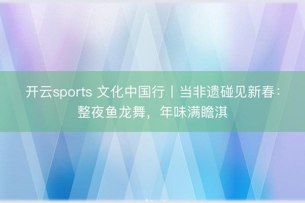 开云sports 文化中国行丨当非遗碰见新春：整夜鱼龙舞，年味满瞻淇
