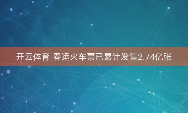 开云体育 春运火车票已累计发售2.74亿张