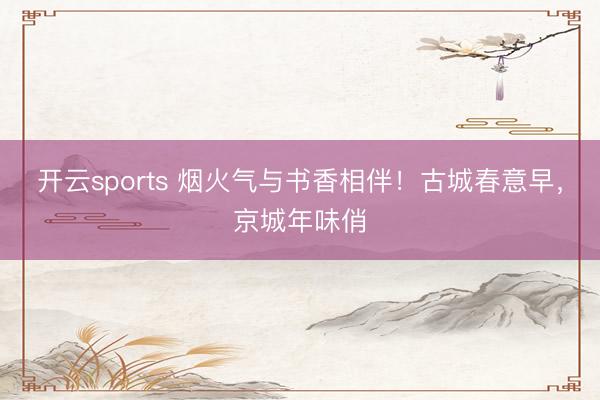 开云sports 烟火气与书香相伴!古城春意早,京城年味俏