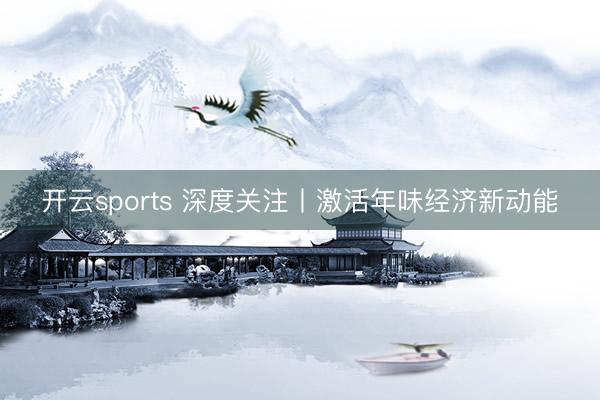 开云sports 深度关注丨激活年味经济新动能