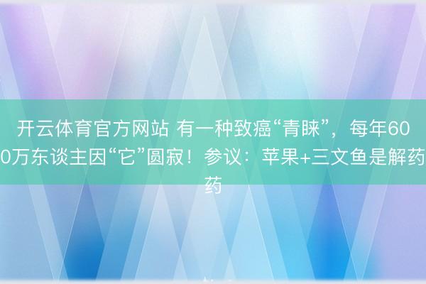 开云体育官方网站 有一种致癌“青睐”，每年600万东谈主因“它”圆寂！参议：苹果+三文鱼是解药