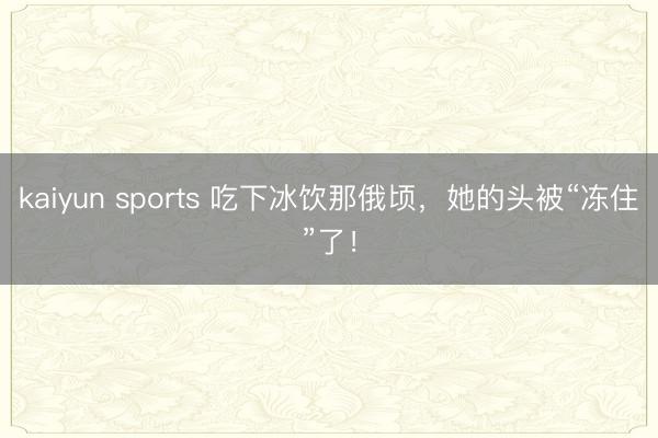 kaiyun sports 吃下冰饮那俄顷，她的头被“冻住”了！