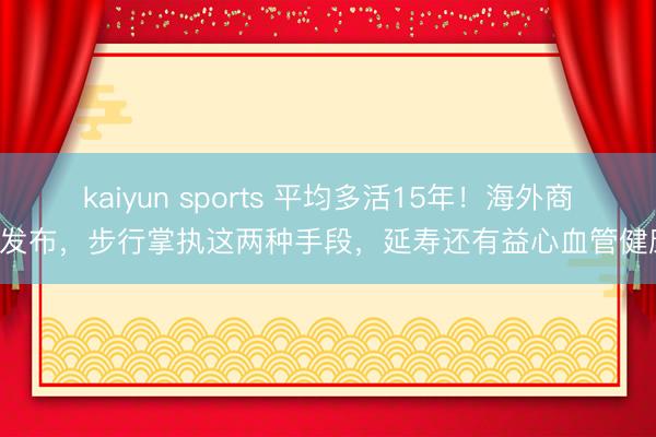 kaiyun sports 平均多活15年！海外商议发布，步行掌执这两种手段，延寿还有益心血管健康！