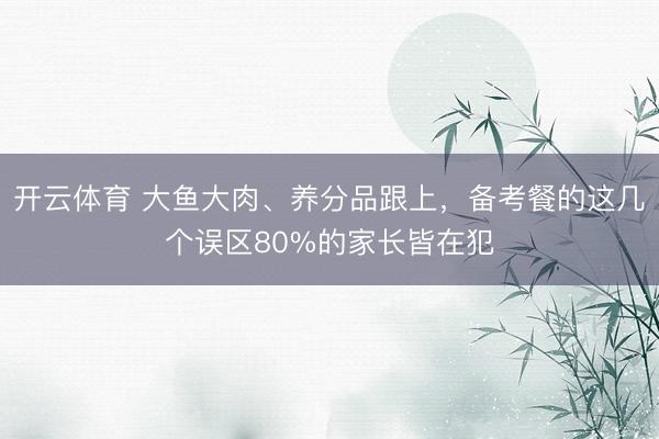 开云体育 大鱼大肉、养分品跟上，备考餐的这几个误区80%的家长皆在犯