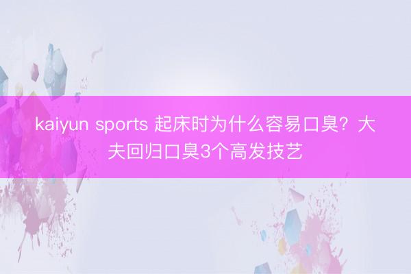 kaiyun sports 起床时为什么容易口臭？大夫回归口臭3个高发技艺