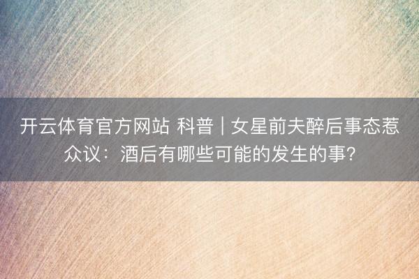 开云体育官方网站 科普 | 女星前夫醉后事态惹众议：酒后有哪些可能的发生的事？