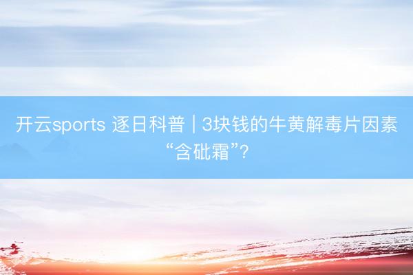 开云sports 逐日科普 | 3块钱的牛黄解毒片因素“含砒霜”？