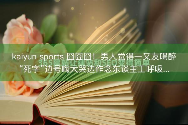 kaiyun sports 囧囧囧！男人觉得一又友喝醉“死字”边号啕大哭边作念东谈主工呼吸...