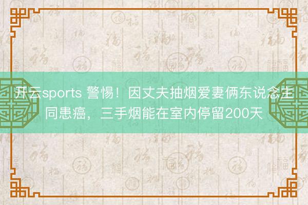 开云sports 警惕!因丈夫抽烟爱妻俩东说念主同患癌,三手烟能在室内停留200天