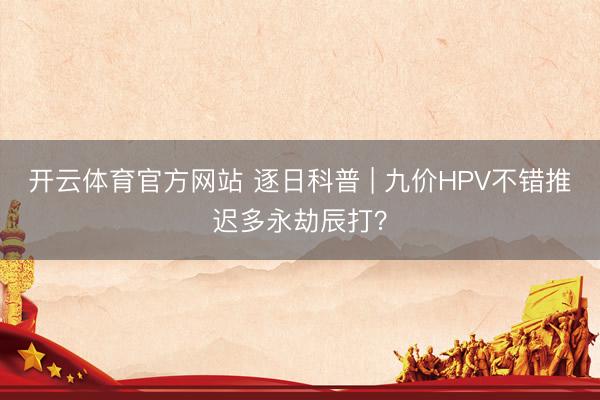 开云体育官方网站 逐日科普 | 九价HPV不错推迟多永劫辰打?