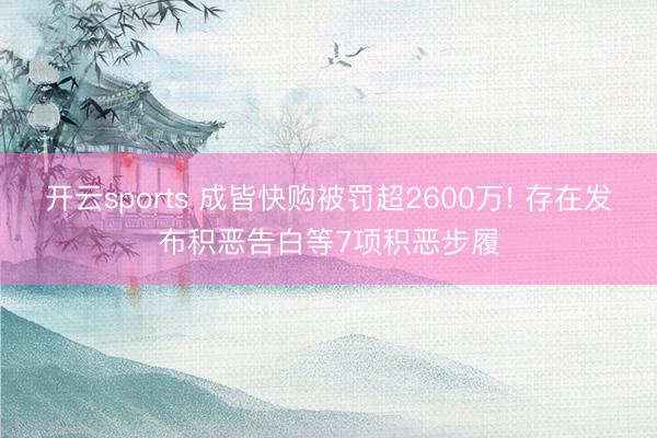 开云sports 成皆快购被罚超2600万! 存在发布积恶告白等7项积恶步履