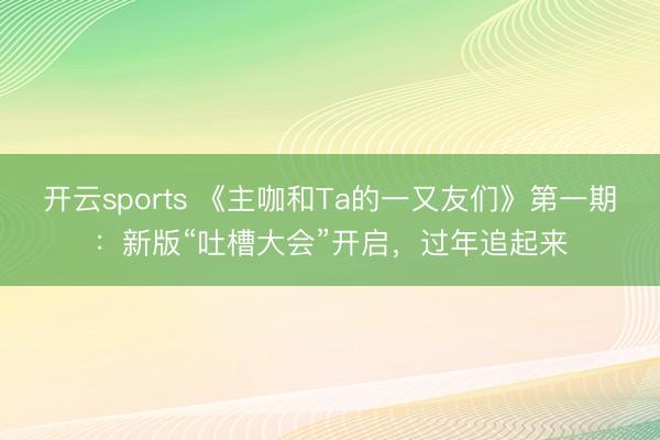 开云sports 《主咖和Ta的一又友们》第一期：新版“吐槽大会”开启，过年追起来