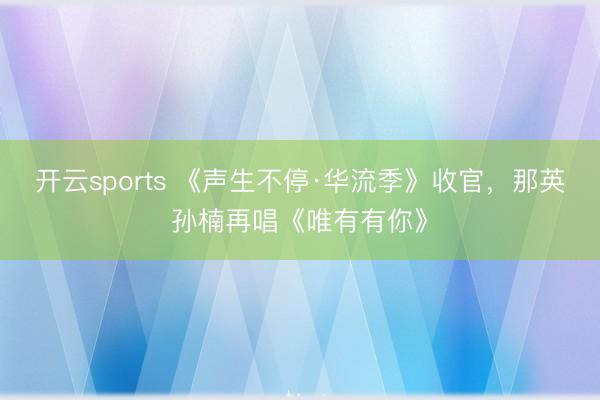 开云sports 《声生不停·华流季》收官，那英孙楠再唱《唯有有你》