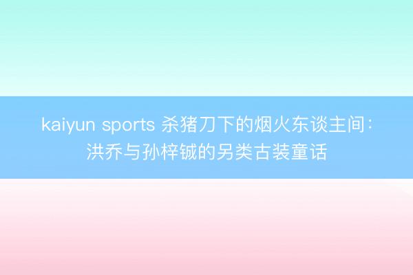 kaiyun sports 杀猪刀下的烟火东谈主间:洪乔与孙梓铖的另类古装童话
