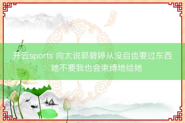开云sports 向太说郭碧婷从没启齿要过东西:她不要我也会束缚地给她