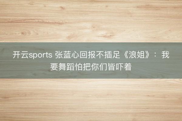 开云sports 张蓝心回报不插足《浪姐》：我要舞蹈怕把你们皆吓着