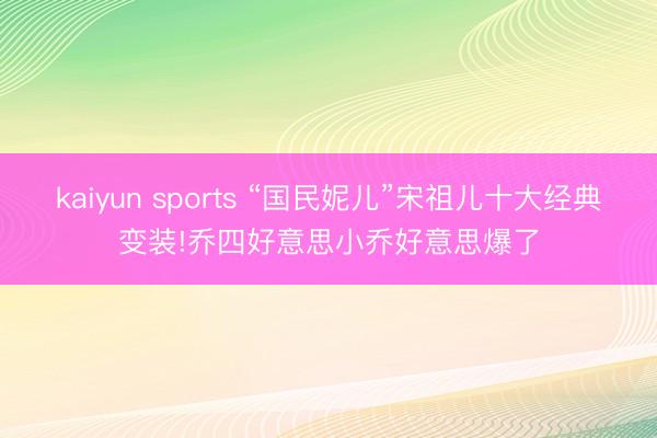 kaiyun sports “国民妮儿”宋祖儿十大经典变装!乔四好意思小乔好意思爆了
