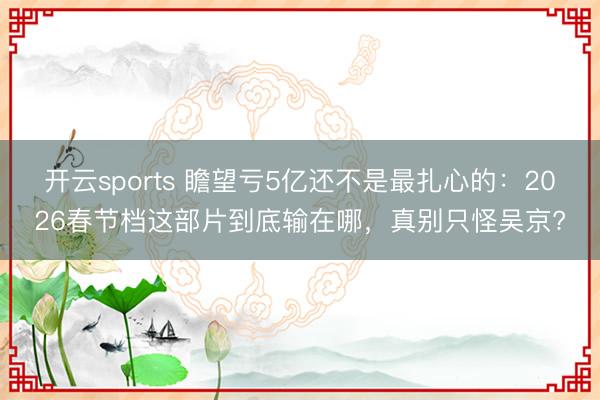 开云sports 瞻望亏5亿还不是最扎心的：2026春节档这部片到底输在哪，真别只怪吴京?