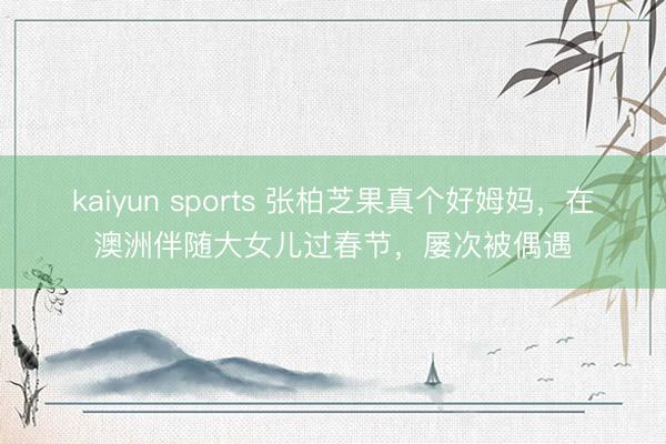 kaiyun sports 张柏芝果真个好姆妈,在澳洲伴随大女儿过春节,屡次被偶遇