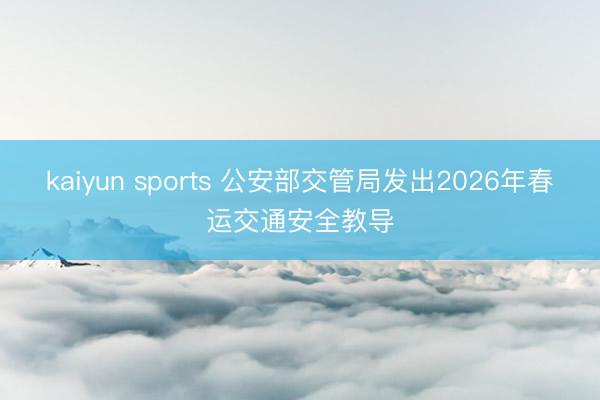 kaiyun sports 公安部交管局发出2026年春运交通安全教导
