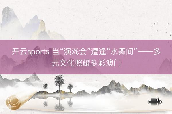开云sports 当“演戏会”遭逢“水舞间”——多元文化照耀多彩澳门