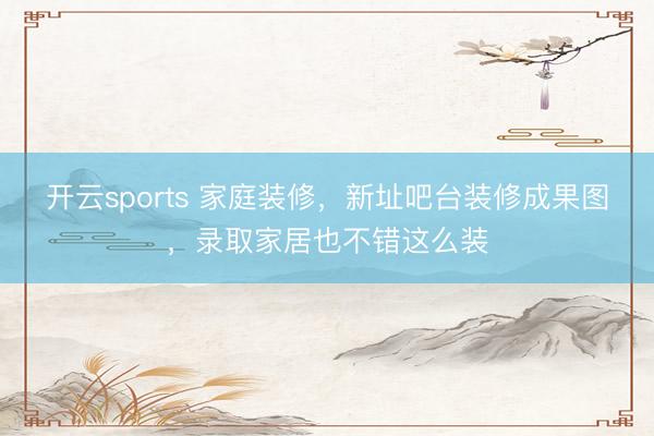 开云sports 家庭装修，新址吧台装修成果图，录取家居也不错这么装