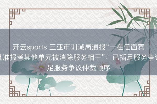 开云sports 三亚市训诫局通报“一在任西宾未经学校批准报考其他单元被消除服务相干”:已插足服务争议仲裁顺序