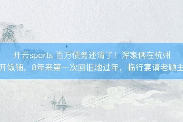 开云sports 百万债务还清了!浑家俩在杭州开饭铺,8年来第一次回旧地过年,临行宴请老顾主