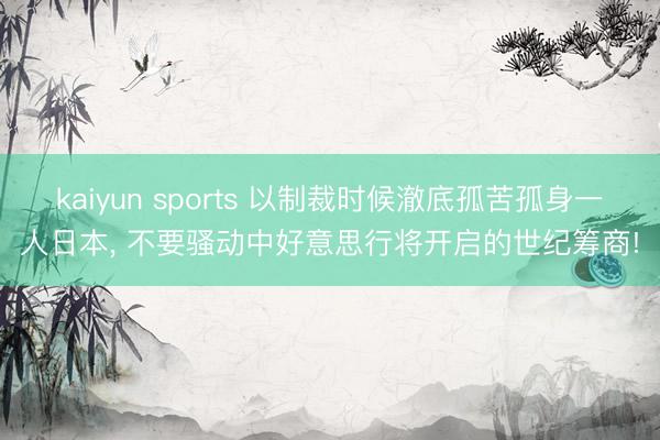kaiyun sports 以制裁时候澈底孤苦孤身一人日本, 不要骚动中好意思行将开启的世纪筹商!