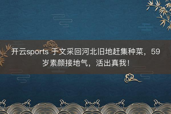 开云sports 于文采回河北旧地赶集种菜,59岁素颜接地气,活出真我!