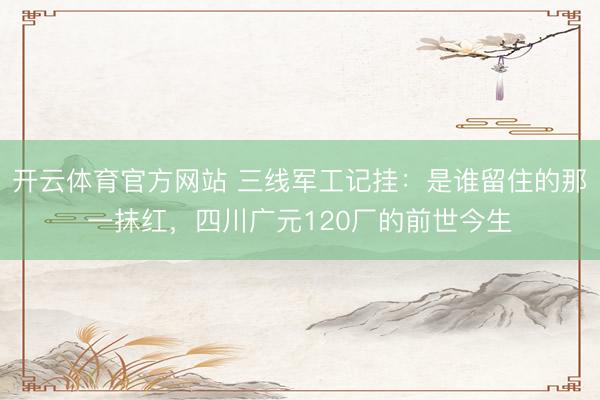 开云体育官方网站 三线军工记挂:是谁留住的那一抹红,四川广元120厂的前世今生