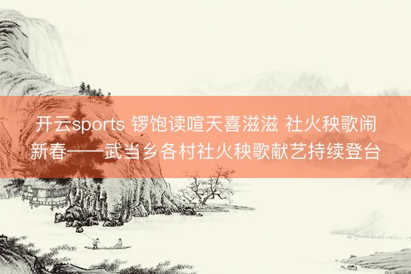 开云sports 锣饱读喧天喜滋滋 社火秧歌闹新春——武当乡各村社火秧歌献艺持续登台