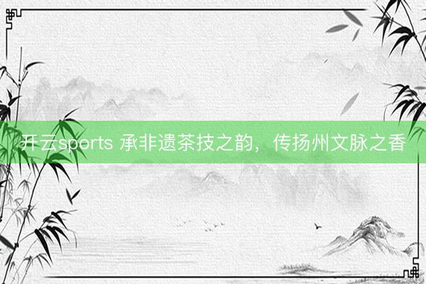 开云sports 承非遗茶技之韵，传扬州文脉之香